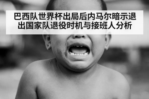 巴西队世界杯出局后内马尔暗示退出国家队退役时机与接班人分析