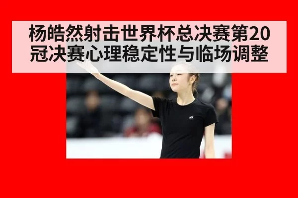 杨皓然射击世界杯总决赛第20冠决赛心理稳定性与临场调整