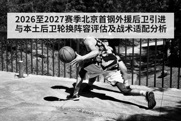 2026至2027赛季北京首钢外援后卫引进与本土后卫轮换阵容评估及战术适配分析
